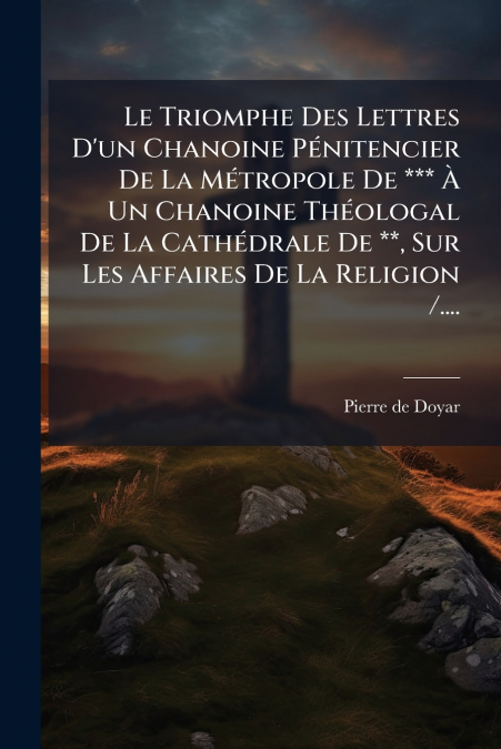 Le Triomphe Des Lettres D’un Chanoine Pénitencier De La Métropole De *** À Un Chanoine Théologal De La Cathédrale De **, Sur Les Affaires De La Religion /....