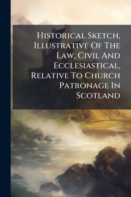 Historical Sketch, Illustrative Of The Law, Civil And Ecclesiastical, Relative To Church Patronage In Scotland