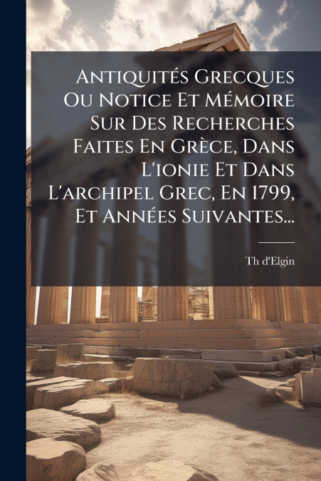 Antiquités Grecques Ou Notice Et Mémoire Sur Des Recherches Faites En Grèce, Dans L’ionie Et Dans L’archipel Grec, En 1799, Et Années Suivantes...