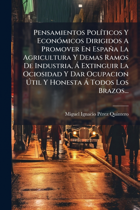 Pensamientos Políticos Y Económicos Dirigidos A Promover En España La Agricultura Y Demas Ramos De Industria, Á Extinguir La Ociosidad Y Dar Ocupacion Útil Y Honesta Á Todos Los Brazos...