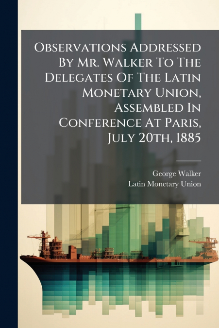 Observations Addressed By Mr. Walker To The Delegates Of The Latin Monetary Union, Assembled In Conference At Paris, July 20th, 1885
