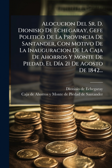 Alocucion Del Sr. D. Dionisio De Echegaray, Gefe Politico De La Provincia De Santander, Con Motivo De La Inauguracion De La Caja De Ahorros Y Monte De Piedad, El Día 21 De Agosto De 1842...