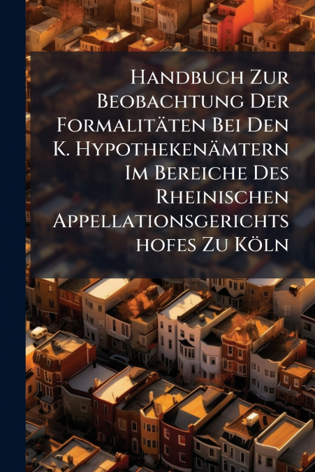 Handbuch Zur Beobachtung Der Formalitäten Bei Den K. Hypothekenämtern Im Bereiche Des Rheinischen Appellationsgerichtshofes Zu Köln