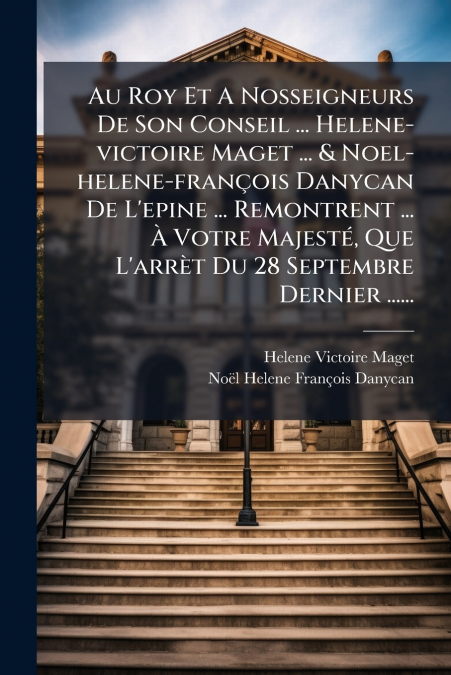 Au Roy Et A Nosseigneurs De Son Conseil ... Helene-victoire Maget ... & Noel-helene-françois Danycan De L’epine ... Remontrent ... À Votre Majesté, Que L’arrèt Du 28 Septembre Dernier ......