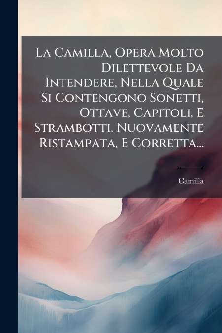 La Camilla, Opera Molto Dilettevole Da Intendere, Nella Quale Si Contengono Sonetti, Ottave, Capitoli, E Strambotti. Nuovamente Ristampata, E Corretta...