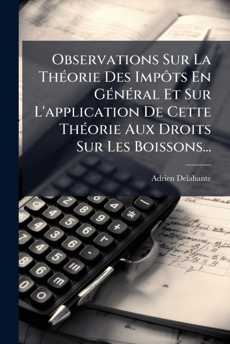 Observations Sur La Théorie Des Impôts En Général Et Sur L’application De Cette Théorie Aux Droits Sur Les Boissons...