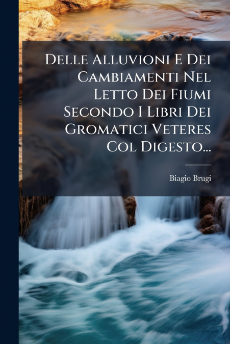 Delle Alluvioni E Dei Cambiamenti Nel Letto Dei Fiumi Secondo I Libri Dei Gromatici Veteres Col Digesto...