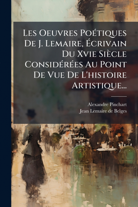 Les Oeuvres Poétiques De J. Lemaire, Écrivain Du Xvie Siècle Considérées Au Point De Vue De L’histoire Artistique...