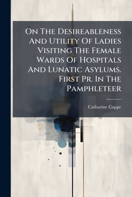 On The Desireableness And Utility Of Ladies Visiting The Female Wards Of Hospitals And Lunatic Asylums. First Pr. In The Pamphleteer