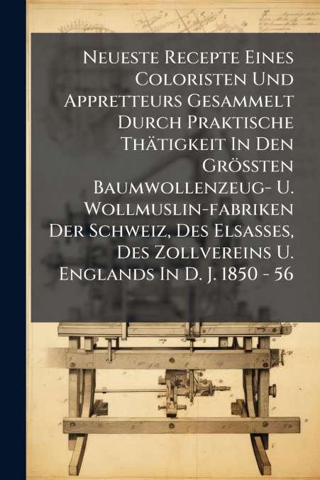 Neueste Recepte Eines Coloristen Und Appretteurs Gesammelt Durch Praktische Thätigkeit In Den Größten Baumwollenzeug- U. Wollmuslin-fabriken Der Schweiz, Des Elsasses, Des Zollvereins U. Englands In D