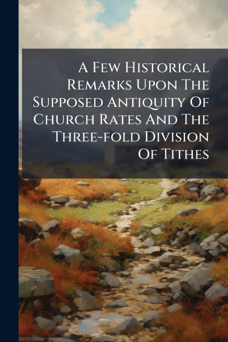 A Few Historical Remarks Upon The Supposed Antiquity Of Church Rates And The Three-fold Division Of Tithes