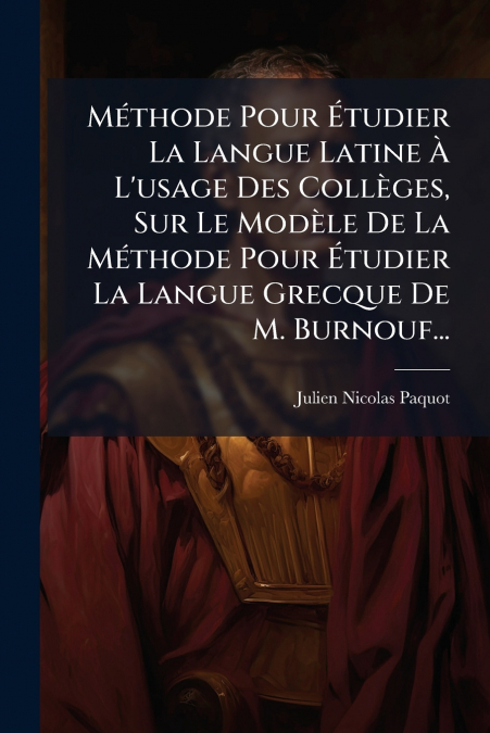 Méthode Pour Étudier La Langue Latine À L’usage Des Collèges, Sur Le Modèle De La Méthode Pour Étudier La Langue Grecque De M. Burnouf...