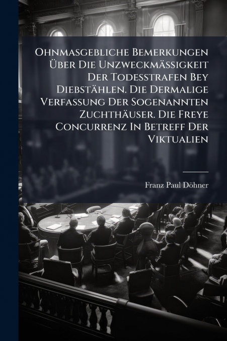 Ohnmasgebliche Bemerkungen Über Die Unzweckmäßigkeit Der Todesstrafen Bey Diebstählen. Die Dermalige Verfassung Der Sogenannten Zuchthäuser. Die Freye Concurrenz In Betreff Der Viktualien