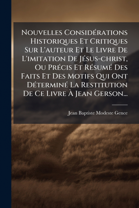 Nouvelles Considérations Historiques Et Critiques Sur L’auteur Et Le Livre De L’imitation De Jésus-christ, Ou Précis Et Résumé Des Faits Et Des Motifs Qui Ont Déterminé La Restitution De Ce Livre À Je