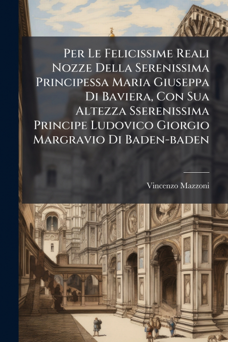 Per Le Felicissime Reali Nozze Della Serenissima Principessa Maria Giuseppa Di Baviera, Con Sua Altezza Sserenissima Principe Ludovico Giorgio Margravio Di Baden-baden
