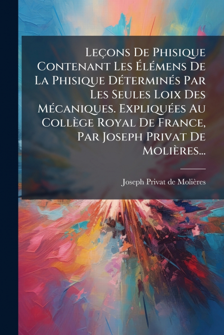 Leçons De Phisique Contenant Les Élémens De La Phisique Déterminés Par Les Seules Loix Des Mécaniques. Expliquées Au Collège Royal De France, Par Joseph Privat De Molières...