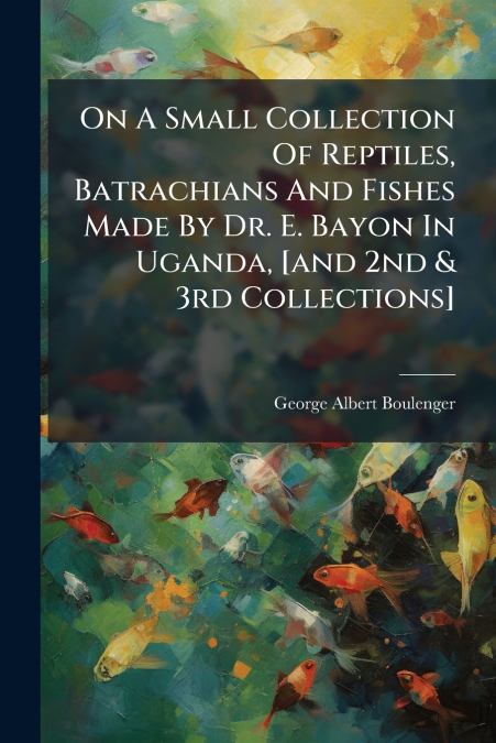 On A Small Collection Of Reptiles, Batrachians And Fishes Made By Dr. E. Bayon In Uganda, [and 2nd & 3rd Collections]