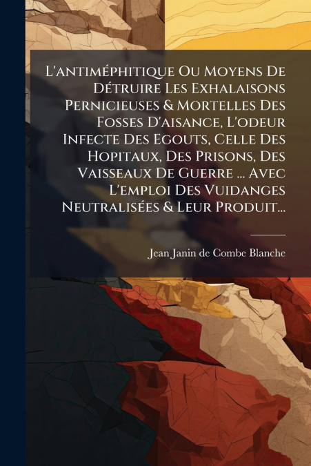 L’antiméphitique Ou Moyens De Détruire Les Exhalaisons Pernicieuses & Mortelles Des Fosses D’aisance, L’odeur Infecte Des Egouts, Celle Des Hopitaux, Des Prisons, Des Vaisseaux De Guerre ... Avec L’em