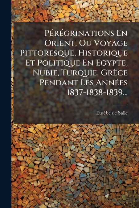 Pérégrinations En Orient, Ou Voyage Pittoresque, Historique Et Politique En Egypte, Nubie, Turquie, Grèce Pendant Les Années 1837-1838-1839...