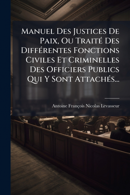 Manuel Des Justices De Paix, Ou Traité Des Différentes Fonctions Civiles Et Criminelles Des Officiers Publics Qui Y Sont Attachés...