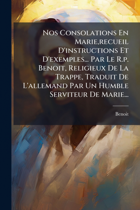 Nos Consolations En Marie,recueil D’instructions Et D’exemples... Par Le R.p. Benoit, Religieux De La Trappe, Traduit De L’allemand Par Un Humble Serviteur De Marie...