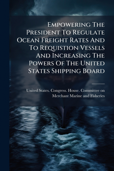 Empowering The President To Regulate Ocean Freight Rates And To Requistion Vessels And Increasing The Powers Of The United States Shipping Board