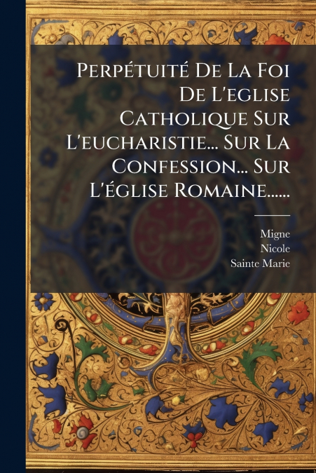 Perpétuité De La Foi De L’eglise Catholique Sur L’eucharistie... Sur La Confession... Sur L’église Romaine......