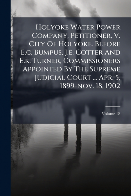 Holyoke Water Power Company, Petitioner, V. City Of Holyoke. Before E.c. Bumpus, J.e. Cotter And E.k. Turner, Commissioners Appointed By The Supreme Judicial Court ... Apr. 5, 1899-nov. 18, 1902; Volu