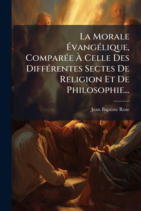 La Morale Évangélique, Comparée À Celle Des Différentes Sectes De Religion Et De Philosophie...