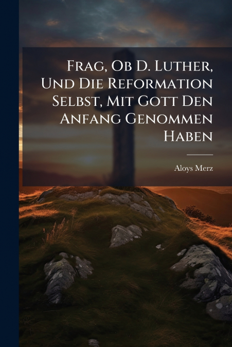 Frag, Ob D. Luther, Und Die Reformation Selbst, Mit Gott Den Anfang Genommen Haben