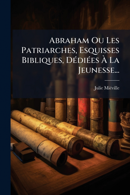 Abraham Ou Les Patriarches, Esquisses Bibliques, Dédiées À La Jeunesse...
