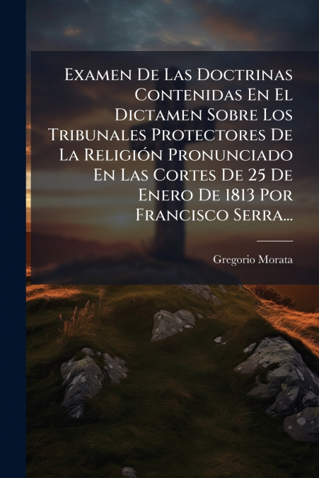 Examen De Las Doctrinas Contenidas En El Dictamen Sobre Los Tribunales Protectores De La Religión Pronunciado En Las Cortes De 25 De Enero De 1813 Por Francisco Serra...