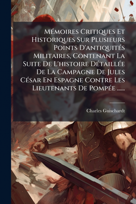 Mémoires Critiques Et Historiques Sur Plusieurs Points D’antiquités Militaires, Contenant La Suite De L’histoire Détaillée De La Campagne De Jules César En Espagne Contre Les Lieutenants De Pompée ...
