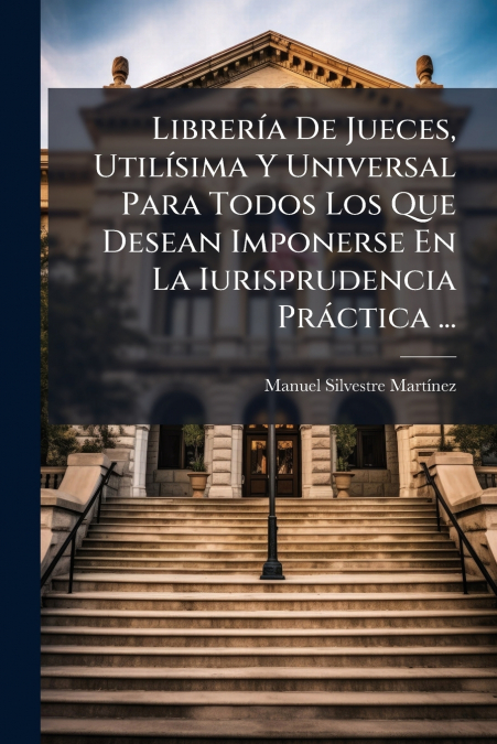 Librería De Jueces, Utilísima Y Universal Para Todos Los Que Desean Imponerse En La Iurisprudencia Práctica ...