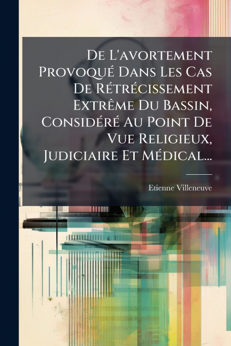 De L’avortement Provoqué Dans Les Cas De Rétrécissement Extrême Du Bassin, Considéré Au Point De Vue Religieux, Judiciaire Et Médical...