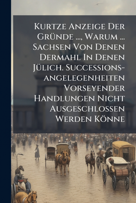Kurtze Anzeige Der Gründe ..., Warum ... Sachsen Von Denen Dermahl In Denen Jülich. Successions-angelegenheiten Vorseyender Handlungen Nicht Ausgeschlossen Werden Könne