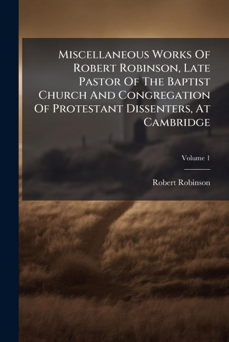 Miscellaneous Works Of Robert Robinson, Late Pastor Of The Baptist Church And Congregation Of Protestant Dissenters, At Cambridge