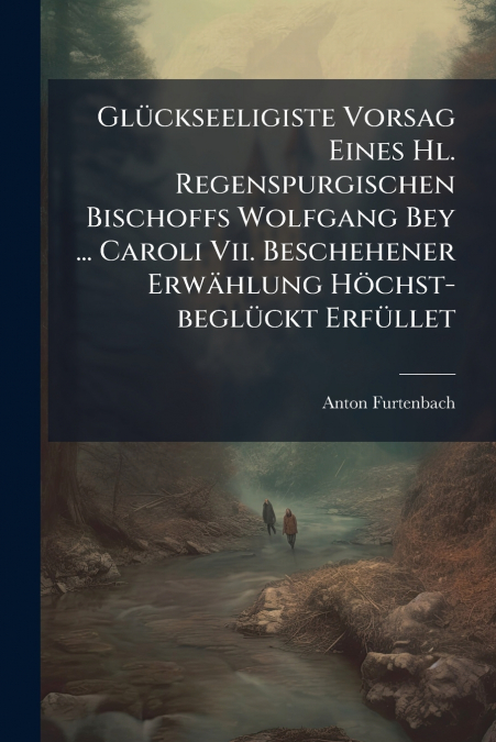 Glückseeligiste Vorsag Eines Hl. Regenspurgischen Bischoffs Wolfgang Bey ... Caroli Vii. Beschehener Erwählung Höchst-beglückt Erfüllet