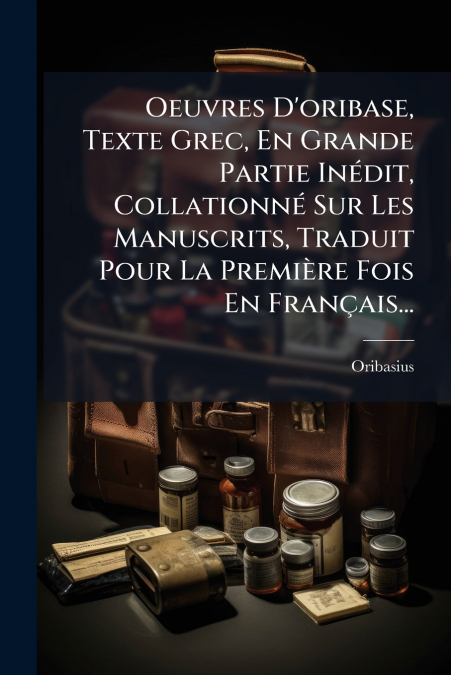 Oeuvres D’oribase, Texte Grec, En Grande Partie Inédit, Collationné Sur Les Manuscrits, Traduit Pour La Première Fois En Français...