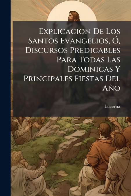 Explicacion De Los Santos Evangelios, Ó, Discursos Predicables Para Todas Las Dominicas Y Principales Fiestas Del Año