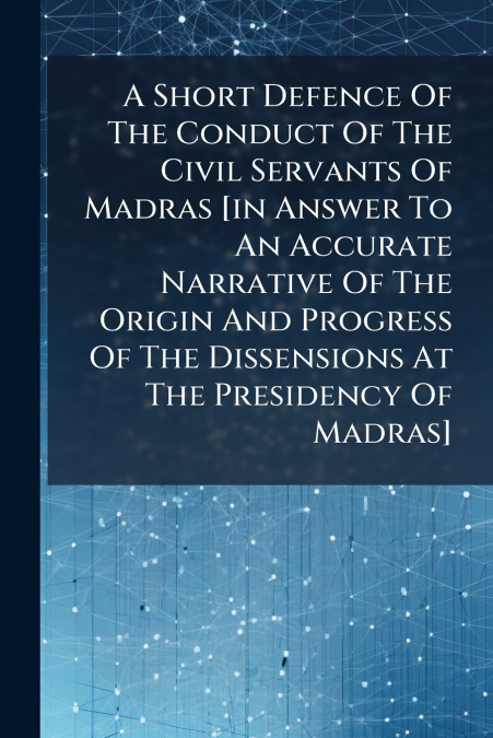 A Short Defence Of The Conduct Of The Civil Servants Of Madras [in Answer To An Accurate Narrative Of The Origin And Progress Of The Dissensions At The Presidency Of Madras]