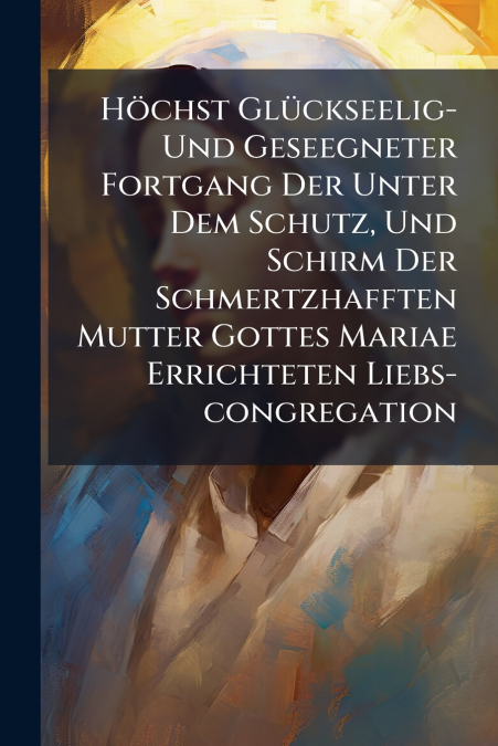 Höchst Glückseelig- Und Geseegneter Fortgang Der Unter Dem Schutz, Und Schirm Der Schmertzhafften Mutter Gottes Mariae Errichteten Liebs-congregation