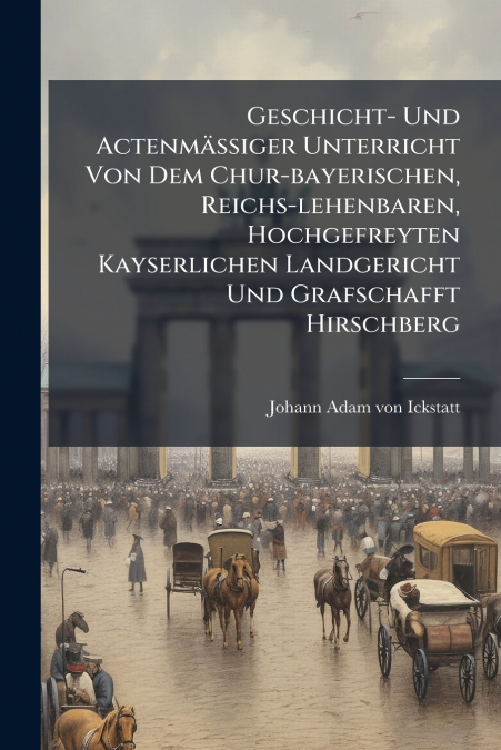 Geschicht- Und Actenmäßiger Unterricht Von Dem Chur-bayerischen, Reichs-lehenbaren, Hochgefreyten Kayserlichen Landgericht Und Grafschafft Hirschberg