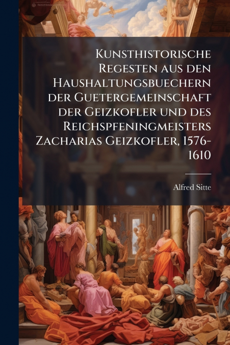 Kunsthistorische Regesten aus den Haushaltungsbuechern der Guetergemeinschaft der Geizkofler und des Reichspfeningmeisters Zacharias Geizkofler, 1576-1610