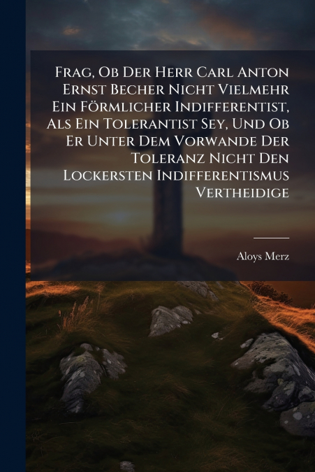Frag, Ob Der Herr Carl Anton Ernst Becher Nicht Vielmehr Ein Förmlicher Indifferentist, Als Ein Tolerantist Sey, Und Ob Er Unter Dem Vorwande Der Toleranz Nicht Den Lockersten Indifferentismus Verthei