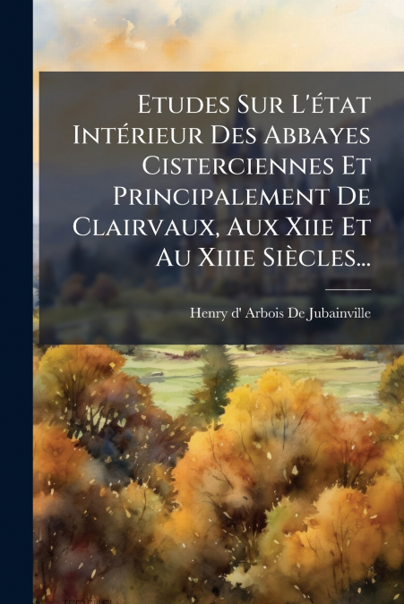 Etudes Sur L’état Intérieur Des Abbayes Cisterciennes Et Principalement De Clairvaux, Aux Xiie Et Au Xiiie Siècles...
