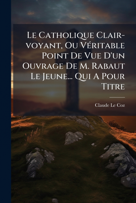 Le Catholique Clair-voyant, Ou Véritable Point De Vue D’un Ouvrage De M. Rabaut Le Jeune... Qui A Pour Titre