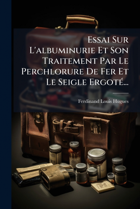 Essai Sur L’albuminurie Et Son Traitement Par Le Perchlorure De Fer Et Le Seigle Ergoté...
