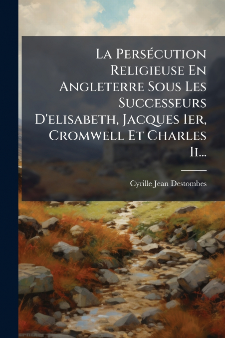 La Persécution Religieuse En Angleterre Sous Les Successeurs D’elisabeth, Jacques 1er, Cromwell Et Charles Ii...