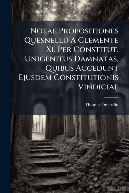 Notae Propositiones Quesnellü A Clemente Xi. Per Constitut. Unigenitus Damnatas, Quibus Accedunt Ejusdem Constitutionis Vindiciae